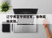 IM电竞体育官方-辽宁男篮夺得冠军，亲吻奖杯庆祝。