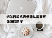 IM电竞体育-切尔西教练表示球队需要更强硬的防守