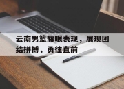 IMdianjing-云南男篮耀眼表现，展现团结拼搏，勇往直前