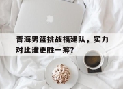 IM电竞体育-青海男篮挑战福建队，实力对比谁更胜一筹？