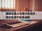 IMdianjing-雄鹿在勇士主场力挫对手，场外风波不影响战绩