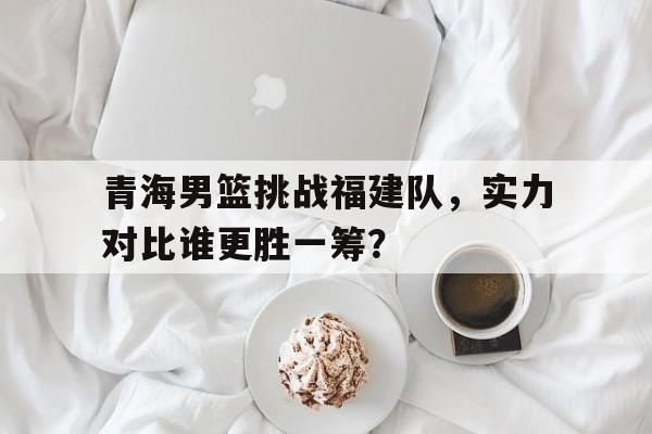 青海男篮挑战福建队，实力对比谁更胜一筹？