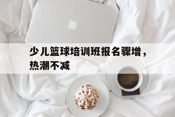 少儿篮球培训班报名骤增，热潮不减